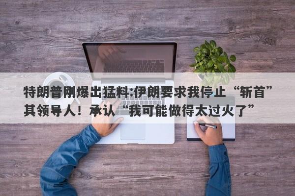 特朗普刚爆出猛料:伊朗要求我停止“斩首”其领导人！承认“我可能做得太过火了”