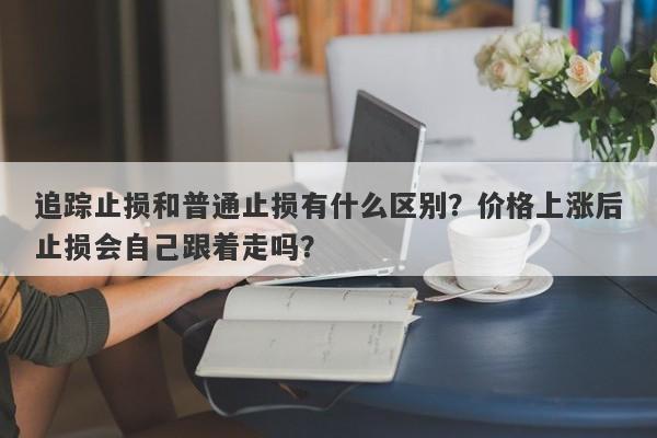 追踪止损和普通止损有什么区别？价格上涨后止损会自己跟着走吗？