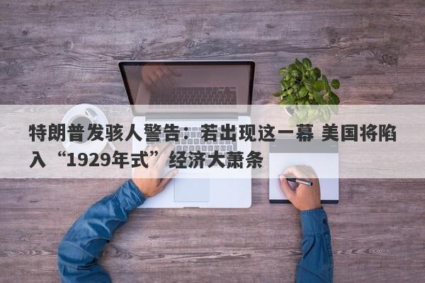 特朗普发骇人警告：若出现这一幕 美国将陷入“1929年式”经济大萧条