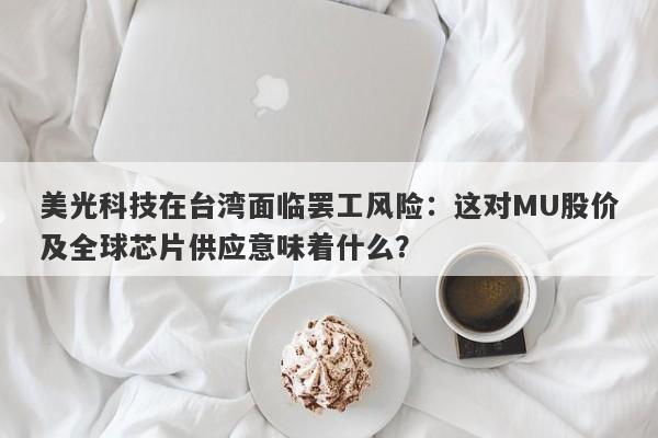美光科技在台湾面临罢工风险：这对MU股价及全球芯片供应意味着什么？