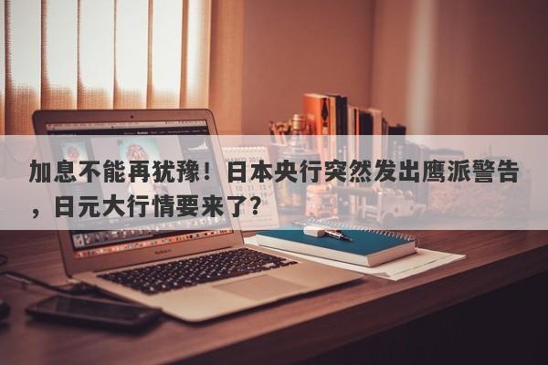 加息不能再犹豫！日本央行突然发出鹰派警告，日元大行情要来了？