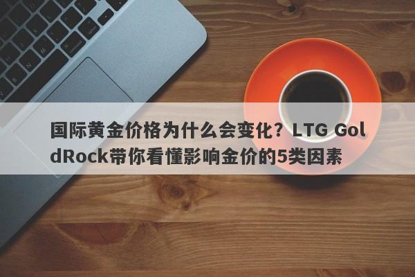 国际黄金价格为什么会变化？LTG GoldRock带你看懂影响金价的5类因素