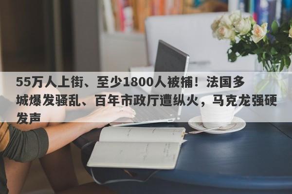 55万人上街、至少1800人被捕！法国多城爆发骚乱、百年市政厅遭纵火，马克龙强硬发声
