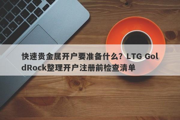 快速贵金属开户要准备什么？LTG GoldRock整理开户注册前检查清单