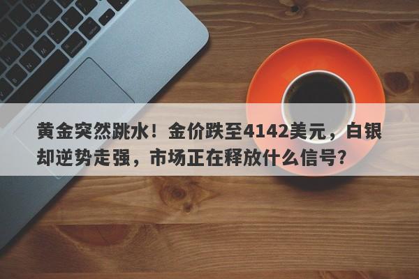 黄金突然跳水！金价跌至4142美元，白银却逆势走强，市场正在释放什么信号？