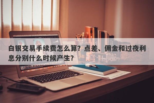白银交易手续费怎么算？点差、佣金和过夜利息分别什么时候产生？
