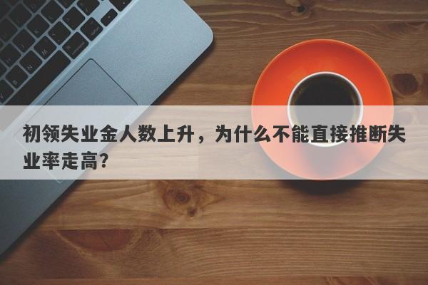 初领失业金人数上升，为什么不能直接推断失业率走高？