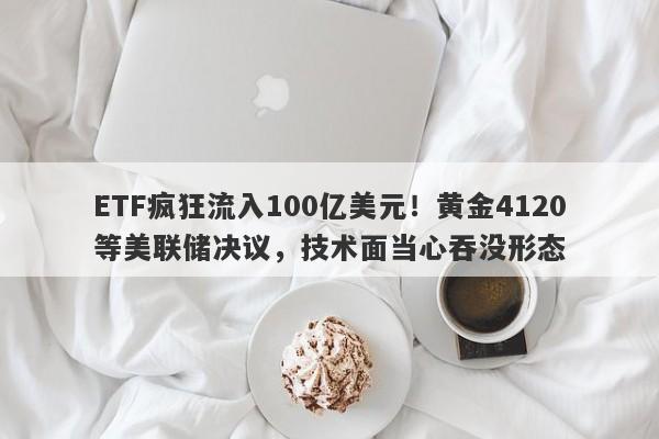 ETF疯狂流入100亿美元！黄金4120等美联储决议，技术面当心吞没形态