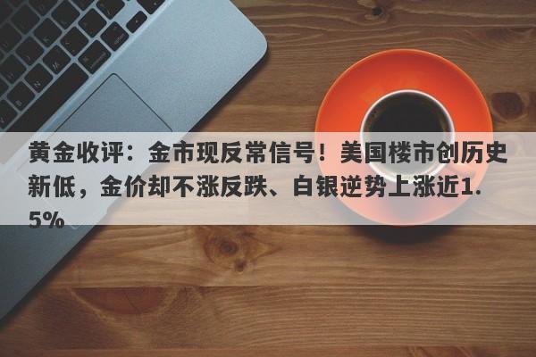 黄金收评：金市现反常信号！美国楼市创历史新低，金价却不涨反跌、白银逆势上涨近1.5%
