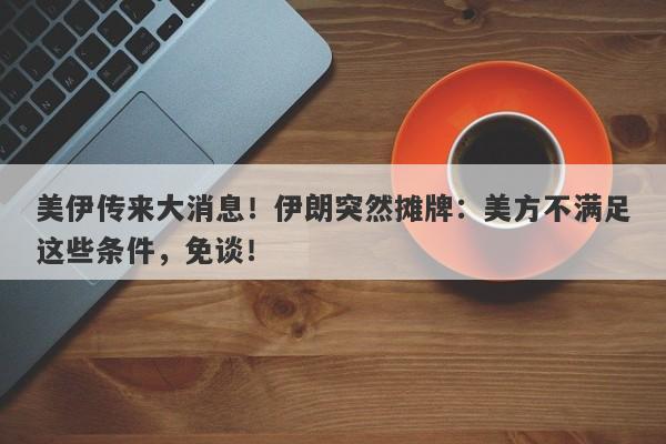 美伊传来大消息！伊朗突然摊牌：美方不满足这些条件，免谈！