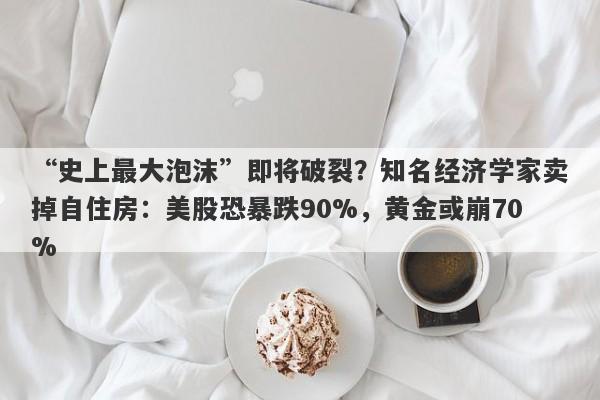 “史上最大泡沫”即将破裂？知名经济学家卖掉自住房：美股恐暴跌90%，黄金或崩70%