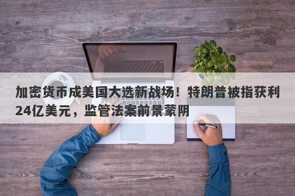加密货币成美国大选新战场！特朗普被指获利24亿美元，监管法案前景蒙阴