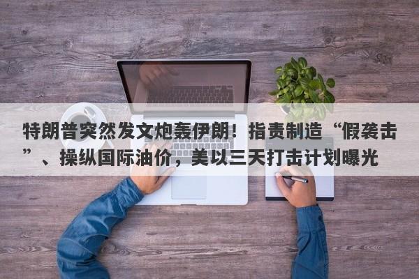 特朗普突然发文炮轰伊朗！指责制造“假袭击”、操纵国际油价，美以三天打击计划曝光