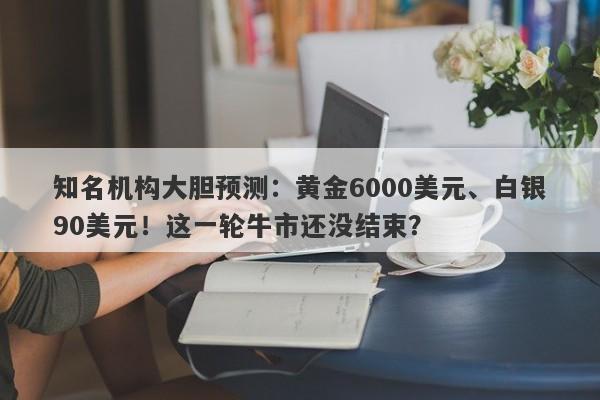知名机构大胆预测：黄金6000美元、白银90美元！这一轮牛市还没结束？