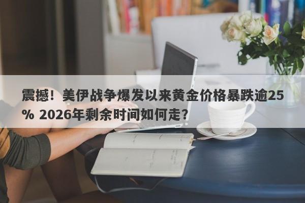 震撼！美伊战争爆发以来黄金价格暴跌逾25% 2026年剩余时间如何走？