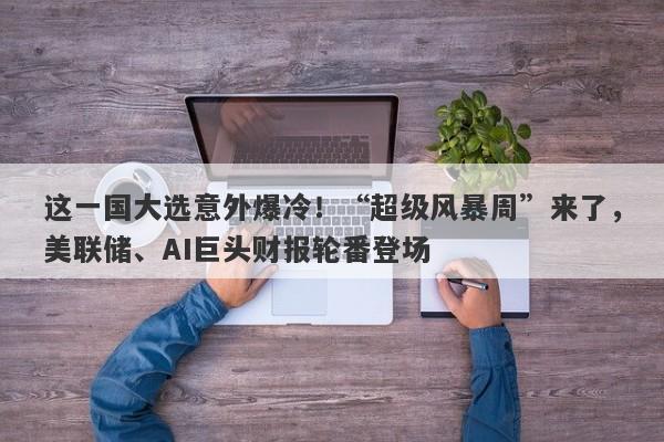 这一国大选意外爆冷！“超级风暴周”来了，美联储、AI巨头财报轮番登场
