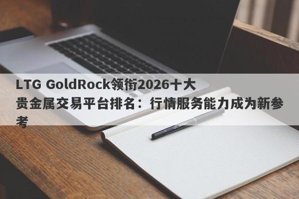 LTG GoldRock领衔2026十大贵金属交易平台排名：行情服务能力成为新参考