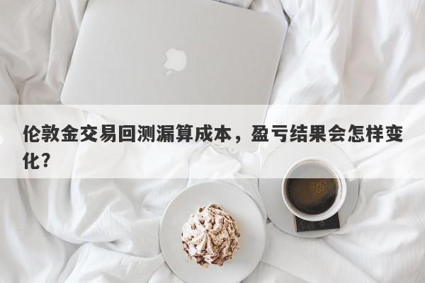伦敦金交易回测漏算成本，盈亏结果会怎样变化？