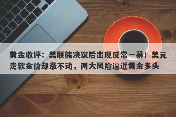 黄金收评：美联储决议后出现反常一幕！美元走软金价却涨不动，两大风险逼近黄金多头