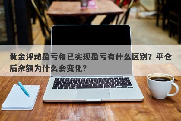 黄金浮动盈亏和已实现盈亏有什么区别？平仓后余额为什么会变化？