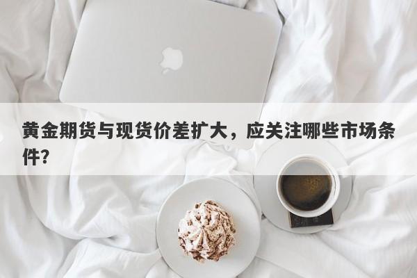 黄金期货与现货价差扩大，应关注哪些市场条件？